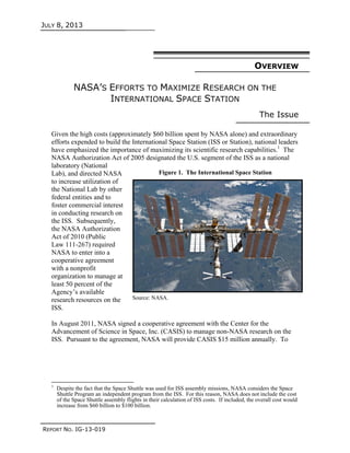 JULY 8, 2013
REPORT NO. IG-13-019
OVERVIEW
NASA’S EFFORTS TO MAXIMIZE RESEARCH ON THE
INTERNATIONAL SPACE STATION
The Issue
Given the high costs (approximately $60 billion spent by NASA alone) and extraordinary
efforts expended to build the International Space Station (ISS or Station), national leaders
have emphasized the importance of maximizing its scientific research capabilities.1
The
NASA Authorization Act of 2005 designated the U.S. segment of the ISS as a national
laboratory (National
Lab), and directed NASA
to increase utilization of
the National Lab by other
federal entities and to
foster commercial interest
in conducting research on
the ISS. Subsequently,
the NASA Authorization
Act of 2010 (Public
Law 111-267) required
NASA to enter into a
cooperative agreement
with a nonprofit
organization to manage at
least 50 percent of the
Agency’s available
research resources on the
ISS.
In August 2011, NASA signed a cooperative agreement with the Center for the
Advancement of Science in Space, Inc. (CASIS) to manage non-NASA research on the
ISS. Pursuant to the agreement, NASA will provide CASIS $15 million annually. To
1
Despite the fact that the Space Shuttle was used for ISS assembly missions, NASA considers the Space
Shuttle Program an independent program from the ISS. For this reason, NASA does not include the cost
of the Space Shuttle assembly flights in their calculation of ISS costs. If included, the overall cost would
increase from $60 billion to $100 billion.
Figure 1. The International Space Station
Source: NASA.
 