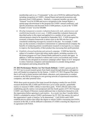 RESULTS
20 REPORT NO. IG-13-019
membership card or as a “Commander” at the cost of $250 for additional benefits,
including recognition in CASIS’s Annual Report and special promotions and
discounts from CASIS partners. Similarly, a corporate member can join at the
“General” level for $5,000 and receive recognition in the Annual Report, a
quarter-page advertisement in the program for CASIS’s annual conference, and
specific promotions and discounts from CASIS partners, or join at the “CASIS
Founder’s Circle” level for $50,000.
 Develop transparent economic evaluation framework, tools, and processes and
establish functionality in test cases. CASIS created the evaluation framework
described earlier in this report and applied it to a number of test cases and to
selected projects slated to be launched in September 2013. CASIS designed the
economic evaluation framework to attract users to the ISS who have not
considered conducting microgravity research in the past. For example, CASIS
may use the economic evaluation to demonstrate to a pharmaceutical company the
benefits of conducting protein crystallization research in microgravity as a means
to improve the functionality of their product thus increasing their profit potential.
 Establish a focused marketing and outreach campaign. CASIS has been the
subject of a number of print and online media reports, including a portion of a
60-minute program on Clear Channel Radio dedicated to science and space. In
addition, CASIS has launched a website and is active on Facebook and Twitter.
CASIS has also designed an awareness campaign called “Space Is In It” designed
to entice American companies and manufacturers to consider doing product
development and testing aboard the ISS.
FY 2013 Performance Metrics Are Not Clearly Defined. CASIS’s general goals for
FY 2013 are to award research grants from funds raised through donations and approve
more self-funded investigations for the Station. CASIS’s FY 2013 Program Plan states
that it will work to better position individuals, educators, and corporations to conduct
research on the ISS by leveraging its own growing network of experienced researchers,
companies, and other potential users.
While these goals are positive first steps toward developing a market for non-NASA
research aboard the ISS, CASIS and NASA have yet to create specific, quantifiable
metrics to measure CASIS’s ability to meet these goals. NASA officials told us that
establishing specific metrics were postponed until the fourth quarter of FY 2013 because
CASIS’s new Board of Directors wanted additional time to familiarize themselves with
the organization before agreeing to such metrics. As a result, less than 3 months before
NASA is scheduled to assess CASIS’s performance for FY 2013 the metrics for each of
the organization’s goals is listed as “to be determined.” Until NASA and CASIS
establish precise metrics that reflect the degree to which CASIS is increasing non-NASA
research on the ISS, it will be difficult to determine if CASIS is meeting the objectives of
its agreement with NASA.
 