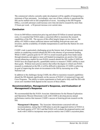 RESULTS
24 REPORT NO. IG-13-019
The commercial vehicles currently under development will be capable of transporting a
minimum of four astronauts. Accordingly, once one of these vehicles is operational the
ISS can be staffed with its full complement of seven. According to the ISS Program
Office, a seventh astronaut could increase crew time devoted to research by more than
33 hours per week – a 94 percent increase over current rates.
Conclusion
Given its $60 billion construction price tag and almost $3 billion in annual operating
costs, it is essential that NASA make a concerted effort to maximize the research
capabilities of the ISS. The success of this effort largely hinges on two factors: the
ability of CASIS to attract sufficient interest and funding from private users and
investors, and the availability of reliable transportation to and from the Station for crew
and cargo.
CASIS’s task is particularly challenging given the historic lack of interest from private
entities in conducting research aboard the ISS in the absence of government funding.
While CASIS’s general goals for FY 2013 to award research grants from funds raised
through donations and approve more self-funded investigations are positive first steps
toward enhancing a market for non-NASA research aboard the ISS, neither CASIS nor
NASA have developed specific, quantifiable metrics to measure CASIS’s ability to meet
these goals. Without more precise metrics that reflect the degree to which non-NASA
research is conducted on the ISS, it will be difficult to determine if CASIS is achieving
its goal of improving the return on investment in the ISS by increasing use of the
National Lab.
In addition to the challenges facing CASIS, the effort to maximize research capabilities
aboard the ISS depends significantly on the success of NASA’s Commercial Cargo and
Crew Programs. The ability to return experiments to Earth and to fully staff the ISS with
seven crew members both depend on the success of these efforts.
Recommendation, Management’s Response, and Evaluation of
Management’s Response
We recommended that the NASA Associate Administrator for the Human Exploration
and Operations Mission Directorate work with CASIS to develop precise annual
performance metrics that measure CASIS’s success at fostering private research on the
ISS.
Management’s Response. The Associate Administrator concurred with our
recommendation, stating that CASIS plans to provide suggested metrics to NASA in
the fourth quarter of FY 2013 and that NASA will evaluate the proposed metrics and
work with CASIS to incorporate more precise metrics into CASIS’s execution plans.
 