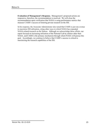 RESULTS
REPORT NO. IG-13-019 25
Evaluation of Management’s Response. Management’s proposed actions are
responsive; therefore, the recommendation is resolved. We will close the
recommendation upon verification that NASA is using performance metrics that
measure CASIS’s success at fostering private research on the ISS.
In his response, the Associate Administrator also noted that CASIS is just one avenue
to maximize ISS utilization, citing other ways in which NASA has expanded
NASA-related research on the Station. Although we acknowledge these efforts, our
report focused on increasing utilization of the National Lab by entities other than
NASA, and CASIS is the primary mechanism through which NASA will pursue this
goal. Accordingly, we continue to believe that CASIS’s success is critical to
maximizing the research capabilities of the ISS.
 