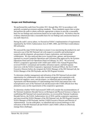 REPORT NO. IG-13-019 27
APPENDIX A
Scope and Methodology
We performed this audit from November 2011 through May 2013 in accordance with
generally accepted government auditing standards. Those standards require that we plan
and perform the audit to obtain sufficient, appropriate evidence to provide a reasonable
basis for our findings and conclusions based on our audit objectives. We believe that the
evidence obtained provides a reasonable basis for our findings and conclusions based on
our audit objectives.
During the audit’s survey phase, we focused on NASA’s implementation of requirements
stipulated by the NASA Authorization Acts of 2005, 2008, and 2010 that would enhance
ISS utilization.
We assessed the steps NASA had taken to ensure it was maximizing the productivity and
innovative use of the ISS National Lab with respect to scientific and technological
research and development, advancement of space exploration, and international
collaboration. We also analyzed data (crew research time, upmass, and downmass)
reported in a recent Composite Operations and Utilization Plan approved by the Systems
Operations Panel and User Operations Panel on February 24, 2012. We reviewed
NASA’s cooperative agreement with CASIS and CASIS’s first Annual Program Plan;
reviewed NASA’s semiannual and monthly utilization reports; and held separate
interviews with the NASA Cooperative Agreement Technical Officer, the first CASIS
Executive Director before she resigned, the NASA Manager of the ISS National Lab, the
NASA Manager of the ISS Payloads, and the ISS Program Scientist.
To determine whether management and utilization of the ISS National Lab provided
opportunities for collaboration with other research programs and cooperation with
commercial suppliers, users, and developers, we identified and reviewed Space Act
Agreements and Memorandum of Understandings that NASA had entered into with
nonexploration users of the National Lab and discussed with CASIS officials how they
planned to carry out the requirements of the cooperative agreement.
To determine whether NASA had ensured CASIS will consider the recommendations of
the National Academies Decadal Survey on Biological and Physical Sciences in Space in
establishing ISS National Lab research priorities, we reviewed the National Academies
Decadal Survey, the NASA Authorization Act of 2010, and the cooperative agreement,
and interviewed the NASA Manager of the ISS National Lab, the ISS Program Scientist,
NASA Manager of ISS Payloads, and the CASIS Executive Director and Director of
Administration. For the audit phase, we identified and reviewed challenges to full
utilization of the ISS National Lab and NASA’s and CASIS’s efforts to effectively
manage these challenges.
 