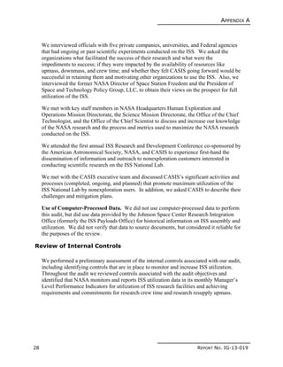 APPENDIX A
28 REPORT NO. IG-13-019
We interviewed officials with five private companies, universities, and Federal agencies
that had ongoing or past scientific experiments conducted on the ISS. We asked the
organizations what facilitated the success of their research and what were the
impediments to success; if they were impacted by the availability of resources like
upmass, downmass, and crew time; and whether they felt CASIS going forward would be
successful in retaining them and motivating other organizations to use the ISS. Also, we
interviewed the former NASA Director of Space Station Freedom and the President of
Space and Technology Policy Group, LLC, to obtain their views on the prospect for full
utilization of the ISS.
We met with key staff members in NASA Headquarters Human Exploration and
Operations Mission Directorate, the Science Mission Directorate, the Office of the Chief
Technologist, and the Office of the Chief Scientist to discuss and increase our knowledge
of the NASA research and the process and metrics used to maximize the NASA research
conducted on the ISS.
We attended the first annual ISS Research and Development Conference co-sponsored by
the American Astronomical Society, NASA, and CASIS to experience first-hand the
dissemination of information and outreach to nonexploration customers interested in
conducting scientific research on the ISS National Lab.
We met with the CASIS executive team and discussed CASIS’s significant activities and
processes (completed, ongoing, and planned) that promote maximum utilization of the
ISS National Lab by nonexploration users. In addition, we asked CASIS to describe their
challenges and mitigation plans.
Use of Computer-Processed Data. We did not use computer-processed data to perform
this audit, but did use data provided by the Johnson Space Center Research Integration
Office (formerly the ISS Payloads Office) for historical information on ISS assembly and
utilization. We did not verify that data to source documents, but considered it reliable for
the purposes of the review.
Review of Internal Controls
We performed a preliminary assessment of the internal controls associated with our audit,
including identifying controls that are in place to monitor and increase ISS utilization.
Throughout the audit we reviewed controls associated with the audit objectives and
identified that NASA monitors and reports ISS utilization data in its monthly Manager’s
Level Performance Indicators for utilization of ISS research facilities and achieving
requirements and commitments for research crew time and research resupply upmass.
 