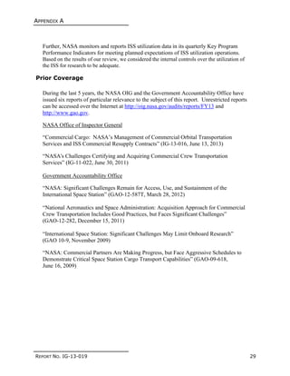 APPENDIX A
REPORT NO. IG-13-019 29
Further, NASA monitors and reports ISS utilization data in its quarterly Key Program
Performance Indicators for meeting planned expectations of ISS utilization operations.
Based on the results of our review, we considered the internal controls over the utilization of
the ISS for research to be adequate.
Prior Coverage
During the last 5 years, the NASA OIG and the Government Accountability Office have
issued six reports of particular relevance to the subject of this report. Unrestricted reports
can be accessed over the Internet at http://oig.nasa.gov/audits/reports/FY13 and
http://www.gao.gov.
NASA Office of Inspector General
“Commercial Cargo: NASA’s Management of Commercial Orbital Transportation
Services and ISS Commercial Resupply Contracts” (IG-13-016, June 13, 2013)
“NASA's Challenges Certifying and Acquiring Commercial Crew Transportation
Services” (IG-11-022, June 30, 2011)
Government Accountability Office
“NASA: Significant Challenges Remain for Access, Use, and Sustainment of the
International Space Station” (GAO-12-587T, March 28, 2012)
“National Aeronautics and Space Administration: Acquisition Approach for Commercial
Crew Transportation Includes Good Practices, but Faces Significant Challenges”
(GAO-12-282, December 15, 2011)
“International Space Station: Significant Challenges May Limit Onboard Research”
(GAO 10-9, November 2009)
“NASA: Commercial Partners Are Making Progress, but Face Aggressive Schedules to
Demonstrate Critical Space Station Cargo Transport Capabilities” (GAO-09-618,
June 16, 2009)
 