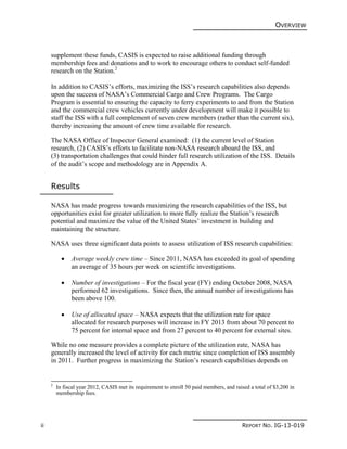 OVERVIEW
ii REPORT NO. IG-13-019
supplement these funds, CASIS is expected to raise additional funding through
membership fees and donations and to work to encourage others to conduct self-funded
research on the Station.2
In addition to CASIS’s efforts, maximizing the ISS’s research capabilities also depends
upon the success of NASA’s Commercial Cargo and Crew Programs. The Cargo
Program is essential to ensuring the capacity to ferry experiments to and from the Station
and the commercial crew vehicles currently under development will make it possible to
staff the ISS with a full complement of seven crew members (rather than the current six),
thereby increasing the amount of crew time available for research.
The NASA Office of Inspector General examined: (1) the current level of Station
research, (2) CASIS’s efforts to facilitate non-NASA research aboard the ISS, and
(3) transportation challenges that could hinder full research utilization of the ISS. Details
of the audit’s scope and methodology are in Appendix A.
Results
NASA has made progress towards maximizing the research capabilities of the ISS, but
opportunities exist for greater utilization to more fully realize the Station’s research
potential and maximize the value of the United States’ investment in building and
maintaining the structure.
NASA uses three significant data points to assess utilization of ISS research capabilities:
 Average weekly crew time – Since 2011, NASA has exceeded its goal of spending
an average of 35 hours per week on scientific investigations.
 Number of investigations – For the fiscal year (FY) ending October 2008, NASA
performed 62 investigations. Since then, the annual number of investigations has
been above 100.
 Use of allocated space – NASA expects that the utilization rate for space
allocated for research purposes will increase in FY 2013 from about 70 percent to
75 percent for internal space and from 27 percent to 40 percent for external sites.
While no one measure provides a complete picture of the utilization rate, NASA has
generally increased the level of activity for each metric since completion of ISS assembly
in 2011. Further progress in maximizing the Station’s research capabilities depends on
2
In fiscal year 2012, CASIS met its requirement to enroll 50 paid members, and raised a total of $3,200 in
membership fees.
 