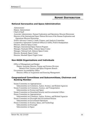 APPENDIX C
REPORT NO. IG-13-019 33
REPORT DISTRIBUTION
National Aeronautics and Space Administration
Administrator
Deputy Administrator
Chief of Staff
Associate Administrator, Human Exploration and Operations Mission Directorate
Director of the International Space Station Division of the Human Exploration and
Operations Mission Directorate
NASA Advisory Council’s Audit, Finance, and Analysis Committee
Cooperative Agreement Technical Officer (CASIS), NASA Headquarters
Director, Johnson Space Center
Manager, International Space Station Program
Manager, Payloads Office, Johnson Space Center
Manager, National Lab, Johnson Space Center
Director, Kennedy Space Center
Director, Marshall Space Flight Center
Non-NASA Organizations and Individuals
Office of Management and Budget
Deputy Associate Director, Energy and Science Division
Branch Chief, Science and Space Programs Branch
Government Accountability Office
Director, Office of Acquisition and Sourcing Management
Congressional Committees and Subcommittees, Chairman and
Ranking Member
Senate Committee on Appropriations
Subcommittee on Commerce, Justice, Science, and Related Agencies
Senate Committee on Commerce, Science, and Transportation
Subcommittee on Science and Space
Senate Committee on Homeland Security and Governmental Affairs
House Committee on Appropriations
Subcommittee on Commerce, Justice, Science, and Related Agencies
House Committee on Oversight and Government Reform
Subcommittee on Government Operations
House Committee on Science, Space, and Technology
Subcommittee on Oversight
Subcommittee on Space
 