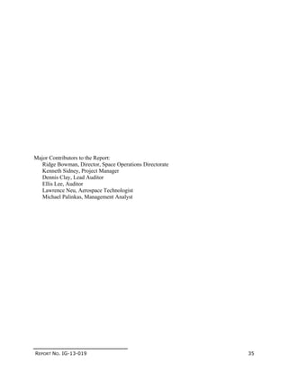 REPORT NO. IG-13-019 35
Major Contributors to the Report:
Ridge Bowman, Director, Space Operations Directorate
Kenneth Sidney, Project Manager
Dennis Clay, Lead Auditor
Ellis Lee, Auditor
Lawrence Neu, Aerospace Technologist
Michael Palinkas, Management Analyst
 
