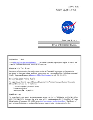 JULY 8, 2013
REPORT No. IG-13-019
OFFICE OF AUDITS
OFFICE OF INSPECTOR GENERAL
ADDITIONAL COPIES
Visit http://oig.nasa.gov/audits/reports/FY13/ to obtain additional copies of this report, or contact the
Assistant Inspector General for Audits at 202-358-1232.
COMMENTS ON THIS REPORT
In order to help us improve the quality of our products, if you wish to comment on the quality or
usefulness of this report, please send your comments to Mr. Laurence Hawkins, Audit Operations and
Quality Assurance Director, at Laurence.B.Hawkins@nasa.gov or call 202-358-1543.
SUGGESTIONS FOR FUTURE AUDITS
To suggest ideas for or to request future audits, contact the Assistant Inspector General for Audits.
Ideas and requests can also be mailed to:
Assistant Inspector General for Audits
NASA Headquarters
Washington, DC 20546-0001
NASA HOTLINE
To report fraud, waste, abuse, or mismanagement, contact the NASA OIG Hotline at 800-424-9183 or
800-535-8134 (TDD). You may also write to the NASA Inspector General, P.O. Box 23089, L’Enfant
Plaza Station, Washington, DC 20026, or use http://oig.nasa.gov/hotline.html#form. The identity of
each writer and caller can be kept confidential, upon request, to the extent permitted by law.
 