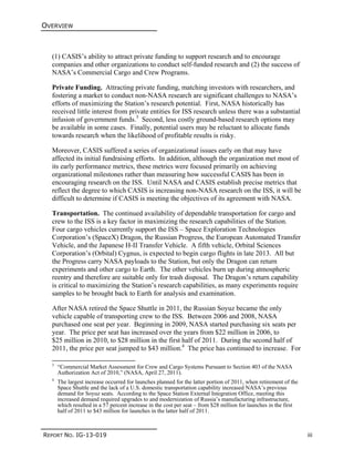 OVERVIEW
REPORT NO. IG-13-019 iii
(1) CASIS’s ability to attract private funding to support research and to encourage
companies and other organizations to conduct self-funded research and (2) the success of
NASA’s Commercial Cargo and Crew Programs.
Private Funding. Attracting private funding, matching investors with researchers, and
fostering a market to conduct non-NASA research are significant challenges to NASA’s
efforts of maximizing the Station’s research potential. First, NASA historically has
received little interest from private entities for ISS research unless there was a substantial
infusion of government funds.3
Second, less costly ground-based research options may
be available in some cases. Finally, potential users may be reluctant to allocate funds
towards research when the likelihood of profitable results is risky.
Moreover, CASIS suffered a series of organizational issues early on that may have
affected its initial fundraising efforts. In addition, although the organization met most of
its early performance metrics, these metrics were focused primarily on achieving
organizational milestones rather than measuring how successful CASIS has been in
encouraging research on the ISS. Until NASA and CASIS establish precise metrics that
reflect the degree to which CASIS is increasing non-NASA research on the ISS, it will be
difficult to determine if CASIS is meeting the objectives of its agreement with NASA.
Transportation. The continued availability of dependable transportation for cargo and
crew to the ISS is a key factor in maximizing the research capabilities of the Station.
Four cargo vehicles currently support the ISS – Space Exploration Technologies
Corporation’s (SpaceX) Dragon, the Russian Progress, the European Automated Transfer
Vehicle, and the Japanese H-II Transfer Vehicle. A fifth vehicle, Orbital Sciences
Corporation’s (Orbital) Cygnus, is expected to begin cargo flights in late 2013. All but
the Progress carry NASA payloads to the Station, but only the Dragon can return
experiments and other cargo to Earth. The other vehicles burn up during atmospheric
reentry and therefore are suitable only for trash disposal. The Dragon’s return capability
is critical to maximizing the Station’s research capabilities, as many experiments require
samples to be brought back to Earth for analysis and examination.
After NASA retired the Space Shuttle in 2011, the Russian Soyuz became the only
vehicle capable of transporting crew to the ISS. Between 2006 and 2008, NASA
purchased one seat per year. Beginning in 2009, NASA started purchasing six seats per
year. The price per seat has increased over the years from $22 million in 2006, to
$25 million in 2010, to $28 million in the first half of 2011. During the second half of
2011, the price per seat jumped to $43 million.4
The price has continued to increase. For
3
“Commercial Market Assessment for Crew and Cargo Systems Pursuant to Section 403 of the NASA
Authorization Act of 2010,” (NASA, April 27, 2011).
4
The largest increase occurred for launches planned for the latter portion of 2011, when retirement of the
Space Shuttle and the lack of a U.S. domestic transportation capability increased NASA’s previous
demand for Soyuz seats. According to the Space Station External Integration Office, meeting this
increased demand required upgrades to and modernization of Russia’s manufacturing infrastructure,
which resulted in a 57 percent increase in the cost per seat – from $28 million for launches in the first
half of 2011 to $43 million for launches in the latter half of 2011.
 