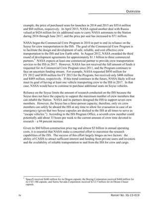 OVERVIEW
iv REPORT NO. IG-13-019
example, the price of purchased seats for launches in 2014 and 2015 are $55.6 million
and $60 million, respectively. In April 2013, NASA signed another deal with Russia
valued at $424 million for six additional seats to carry NASA astronauts to the Station
during 2016 through June 2017, and the price per seat has increased to $71 million.
NASA began the Commercial Crew Program in 2010 in part to end its reliance on the
Soyuz for crew transportation to the ISS. The goal of the Commercial Crew Program is
to facilitate the design and development of safe, reliable, and cost effective crew
transportation to the ISS and low Earth orbit. In August 2012, NASA awarded the third
round of development agreements for approximately $1.1 billion to three commercial
partners.5
NASA expects at least one commercial partner to provide crew transportation
services to the ISS in 2017. However, NASA has not received the full amount of funds it
requested for its Commercial Crew Program since 2011, and the Program continues to
face an uncertain funding stream. For example, NASA requested $850 million for
FY 2012 and $830 million for FY 2013 for the Program, but received only $406 million
and $489 million, respectively. If this trend continues in the future, NASA likely will not
meet its goal of having at least one vehicle transporting crew to the ISS in 2017. In that
case, NASA would have to continue to purchase additional seats on Soyuz vehicles.
Reliance on the Soyuz limits the amount of research conducted on the ISS because the
Soyuz does not have the capacity to support the maximum number of crew members that
can inhabit the Station. NASA and its partners designed the ISS to support seven crew
members. However, the Soyuz has a three-person capacity; therefore, only six crew
members can safely be aboard the ISS at any time to allow for evacuation in case of an
emergency (given that two Soyuz capsules are docked to the ISS at all times to serve as
“escape vehicles.”) According to the ISS Program Office, a seventh crew member could
potentially add about 33 hours per week to the current amount of crew time devoted to
research – a 94 percent increase.
Given its $60 billion construction price tag and almost $3 billion in annual operating
costs, it is essential that NASA make a concerted effort to maximize the research
capabilities of the ISS. The success of this effort largely hinges on two factors: the
ability of CASIS to attract sufficient interest and funding from private users and investors
and the availability of reliable transportation to and from the ISS for crew and cargo.
5
SpaceX received $440 million for its Dragon capsule; the Boeing Corporation received $460 million for
its CST-100 capsule; and Sierra Nevada Corporation received $212.5 million for its Dream Chaser
capsule.
 