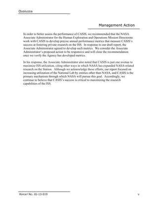 OVERVIEW
REPORT NO. IG-13-019 v
Management Action
In order to better assess the performance of CASIS, we recommended that the NASA
Associate Administrator for the Human Exploration and Operations Mission Directorate
work with CASIS to develop precise annual performance metrics that measure CASIS’s
success at fostering private research on the ISS. In response to our draft report, the
Associate Administrator agreed to develop such metrics. We consider the Associate
Administrator’s proposed action to be responsive and will close the recommendation
once we verify the Agency has developed metrics.
In his response, the Associate Administrator also noted that CASIS is just one avenue to
maximize ISS utilization, citing other ways in which NASA has expanded NASA-related
research on the Station. Although we acknowledge these efforts, our report focused on
increasing utilization of the National Lab by entities other than NASA, and CASIS is the
primary mechanism through which NASA will pursue this goal. Accordingly, we
continue to believe that CASIS’s success is critical to maximizing the research
capabilities of the ISS.
 