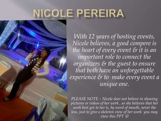 With 12 years of hosting events,
Nicole believes, a good compere is
the heart of every event & it is an
important role to connect the
organizers & the guest to ensure
that both have an unforgettable
experience & to make every event a
unique one.
PLEASE NOTE – Nicole does not believe in showing
pictures or videos of her work , as she believes that her
work best got to her is, by word of mouth, never the
less, just to give a skeleton view of her work you may
view this PPT 
 