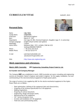 Page 1 of 6
CURRICULUM VITAE AUGUST, 2015
Personal Data:
Name : Uğur Bekir
Family Name : COŞKUNER
Profession : Mechanical Engineer
Born : March 27, 1951
Dependants : Son (age 30, MSc Chemical Engineer), Daughter (age 21, in university)
Foreign Language : English (Fluent written and spoken)
Nationality : Turkish
Home-Office : Mutlukent Mah. 1972. sk Melis C Blk No:5/25
Çankaya/ANKARA/TURKIYE
Phone : + 90 (312) 236 46 65
Mobile Phone : + 90 532 525 87 97
E-mail : ubc@ubcmuhendislik.com
ubcoskuner@superonline.com
Web : http://www.ubc-engineering.com
Work experience and references:
March, 2009- Currently: UBC Engineering, Consulting, Project Trade Co. Ltd.
As Founder and Company Manager
The Company UBC was established in march, 2009 to provide out source consulting and engineering
services as Consultant, Owner's Engineer and Lander's engineer for the supply, installation, test and
commissioning of the electromechanical equipment of hydro-power plants.
The scope of services to be supplied by UBC for the electro-mechanical equipment of the Hydro
Power Plants are as follows ;
− Plant optimization, defining of the equipment data and characteristics,
− Preparing of the technical specification for E-M equipment,
− Bidding negotiations,
− Preparing of contract document,
− Engineering, design and project works,
− Manufacturing of the equipment,
− FAT factory acceptance tests,
− Erection and installation of E-M equipment,
− Field tests and commissioning works,
 