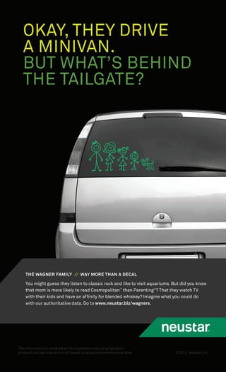 ©2015 Neustar, Inc.
This information is compiled at the household level using Neustar’s
products and services and is not based on actual online behavioral data.
OKAY, THEY DRIVE
A MINIVAN.
BUT WHAT’S BEHIND
THE TAILGATE?
You might guess they listen to classic rock and like to visit aquariums. But did you know
that mom is more likely to read Cosmopolitan™
than Parenting©
? That they watch TV
with their kids and have an afﬁnity for blended whiskey? Imagine what you could do
with our authoritative data. Go to www.neustar.biz/wagners.
THE WAGNER FAMILY // WAY MORE THAN A DECAL
 