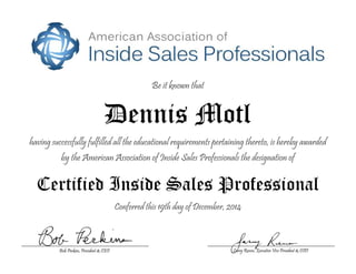 Be it known that
Dennis Motl
having successfully fulfilled all the educational requirements pertaining thereto, is hereby awarded
by the American Association of Inside Sales Professionals the designation of
Certified Inside Sales Professional
Conferred this 19th day of December, 2014
Larry Reeves, Executive Vice President & COOBob Perkins, President & CEO
 