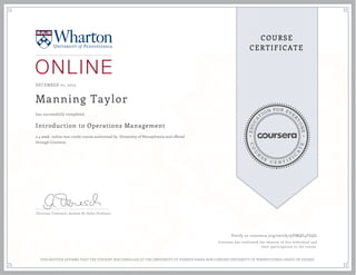 EDUCA
T
ION FOR EVE
R
YONE
CO
U
R
S
E
C E R T I F
I
C
A
TE
COURSE
CERTIFICATE
DECEMBER 01, 2015
Manning Taylor
Introduction to Operations Management
a 4 week online non-credit course authorized by University of Pennsylvania and offered
through Coursera
has successfully completed
Christian Terwiesch, Andrew M. Heller Professor
Verify at coursera.org/verify/9VMQF4FGQL
Coursera has confirmed the identity of this individual and
their participation in the course.
THIS NEITHER AFFIRMS THAT THE STUDENT WAS ENROLLED AT THE UNIVERSITY OF PENNSYLVANIA NOR CONFERS UNIVERSITY OF PENNSYLVANIA CREDIT OR DEGREE
 