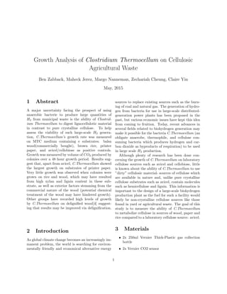 Growth Analysis of Clostridium Thermocellum on Cellulosic
Agricultural Waste
Ben Zabback, Maheck Jerez, Margo Nanneman, Zechariah Cheung, Claire Yin
May, 2015
1 Abstract
A major uncertainty facing the prospect of using
anaerobic bacterie to produce large quantities of
H2 from municipal waste is the ability of Clostrid-
ium Thermocellum to digest lignocellulotic material
in contrast to pure crystalline cellulose. To help
assess the viability of such large-scale H2 genera-
tion, C.Thermocellum’s growth rate was measured
on MTC medium containing e substrates: balsa
wood(commercially bought), brown rice, printer
paper, and avicel/cellobiose as positive controls.
Growth was measured by volume of CO2 produced by
colonies over a 48 hour growth period. Results sug-
gest that, apart from avicel, C.Thermocellum showed
the largest growth on substrates of printer paper.
Very little growth was observed when colonies were
grown on rice and wood, which may have resulted
from high xylan and lignin content in these sub-
strate, as well as exterior factors stemming from the
commercial nature of the wood (potential chemical
treatment of the wood may have hindered growth).
Other groups have recorded high levels of growth
by C.Thermocellum on deligniﬁed wood[4] suggest-
ing that results may be improved via deligniﬁcation.
2 Introduction
As global climate change becomes an increasingly im-
manent problem, the world is searching for environ-
mentally friendly and economical alternative energy
sources to replace existing sources such as the burn-
ing of coal and natural gas. The generation of hydro-
gen from bacteria for use in large-scale distributed-
generation power plants has been proposed in the
past, but various economic issues have kept this idea
from coming to fruition. Today, recent advances in
several ﬁelds related to biohydrogen generation may
make it possible for the bacteria C.Thermocellum (an
obligate anaerobe, thermophile, and cellulose con-
suming bacteria which produces hydrogen and car-
bon dioxide as byproducts of respiration) to be used
in large scale H2 production.
Although plenty of research has been done con-
cerning the growth of C.Thermocellum on laboratory
cellulose sources such as avicel and cellobiose, little
is known about the ability of C.Thermocellum to use
”dirty” cellulosic material- sources of cellulose which
are available in nature and, unlike pure crystalline
cellulose substrates such as avicel, contain molecules
such as hemicellulose and lignin. This information is
important to the design of a large-scale biohydrogen
production plant as the fuel for such a facility would
likely be non-crystalline cellulose sources like those
found in yard or agricultural waste. The goal of this
study is to measure the ability of C.Thermocellum
to metabolize cellulose in sources of wood, paper and
rice compared to a laboratory cellulose source: avicel.
3 Materials
• 2x 250ml Vernier Thick-Plastic gas collection
bottle
• 2x Vernier CO2 sensor
1
 