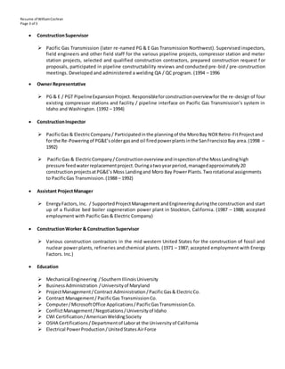 Resume of WilliamCochran
Page 3 of 3
 ConstructionSupervisor
 Pacific Gas Transmission (later re-named PG & E Gas Transmission Northwest). Supervised inspectors,
field engineers and other field staff for the various pipeline projects, compressor station and meter
station projects, selected and qualified construction contractors, prepared construction request f or
proposals, participated in pipeline constructability reviews and conducted pre-bid / pre-construction
meetings. Developed and administered a welding QA / QC program. (1994 – 1996
 Owner Representative
 PG & E / PGT PipelineExpansionProject. Responsibleforconstructionoverviewfor the re-design of four
existing compressor stations and facility / pipeline interface on Pacific Gas Transmission’s system in
Idaho and Washington. (1992 – 1994)
 ConstructionInspector
 PacificGas & ElectricCompany/ Participatedinthe planningof the MoroBay NOXRetro-FitProjectand
for the Re-Poweringof PG&E’soldergasand oil firedpowerplantsinthe SanFranciscoBay area.(1998 –
1992)
 PacificGas & ElectricCompany/Constructionoverview andinspectionof the MossLandinghigh
pressure feedwaterreplacementproject.Duringatwoyearperiod,managedapproximately20
constructionprojectsatPG&E’s Moss Landingand Moro Bay PowerPlants.Tworotational assignments
to PacificGas Transmission.(1988 – 1992)
 Assistant ProjectManager
 EnergyFactors, Inc. / SupportedProjectManagementandEngineeringduringthe construction and start
up of a fluidize bed boiler cogeneration power plant in Stockton, California. (1987 – 1988; accepted
employment with Pacific Gas & Electric Company)
 ConstructionWorker & Construction Supervisor
 Various construction contractors in the mid western United States for the construction of fossil and
nuclear power plants, refineries and chemical plants. (1971 – 1987; accepted employment with Energy
Factors. Inc.)
 Education
 Mechanical Engineering /SouthernIllinoisUniversity
 BusinessAdministration /Universityof Maryland
 ProjectManagement/Contract Administration/PacificGas& ElectricCo.
 Contract Management/ PacificGas TransmissionCo.
 Computer/MicrosoftOffice Applications/PacificGasTransmissionCo.
 ConflictManagement/Negotiations/Universityof Idaho
 CWI Certification/AmericanWeldingSociety
 OSHA Certifications/Departmentof Laborat the Universityof California
 Electrical PowerProduction/UnitedStatesAirForce
 