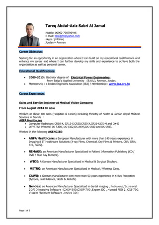 Page 1 of 3
Tareq Abdul-Aziz Sabri Al Jamal
Mobile: 00962-790796446
E-mail: tareqjml@yahoo.com
skype :jmltareq
Jordan – Amman
Career Objective:
Seeking for an opportunity in an organization where I can build on my educational qualifications and
enhance my career and where I can further develop my skills and experience to achieve both the
organization as well as personal career.
Educational Qualifications:
 2009-2013: Bachelor degree of Electrical Power Engineering .
From Balqa'a Applied University (B.A.U), Amman, Jordan.
 Membership : : Jordan Engineers Association (JEA) / Membership:- www.jea.org.jo
Career Experience:
Sales and Service Engineer at Medical Vision Company:
From August 2014 till now
Worked at about 100 sites (Hospitals & Clinics) including Ministry of health & Jordan Royal Medical
Services in Brands :
AGFA Healthcare :
 Computer Radiology: CR10-X, CR12-X,CR30,CR30-X,CR35-X,DX-M and DX-G
 DRYSTAR Printers: DS 5300, DS 5302,DS AXYS,DS 5500 and DS 5503.
Worked in the following AGENCIES:
 AGFA Healthcare: a European Manufacturer with more than 140 years experience in
Imaging & IT Healthcare Solutions (X-ray Films, Chemical, Dry Films & Printers, CR’s, DR’s,
RIS, PACS).
 RIMAGE: an American Manufacturer Specialized in Patient Information Publishing (CD /
DVD / Blue Ray Burners).
 WIDE: A Korean Manufacturer Specialized in Medical & Surgical Displays.
 METRO: an American Manufacturer Specialized in Medical / Wireless Carts.
 CAWO: a German Manufacturer with more than 50 years experience in X-Ray Protection
(Aprons, Lead Glasses, Skirts & Jackets)
 Gendex: an American Manufacturer Specialized in dental imaging , Intra-oral/Extra-oral
2D/3D Imaging Software (GXDP-300,GXDP-700 ,Expert DC , Nomad PRO 2, GXS-700,
VixWin Platinum Software , Invivo 3D )
 