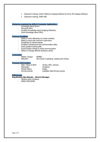 Page 3 of 3
 Classroom training, Vixwin Platinum Imaging Software & Invivo 3D Imaging Software.
 Classroom training, GXDP-300.
Designing engineering skills & Computer Application:-
- Knowledge about Dicom.
- Microsoft office.
- Excellent Knowledge about Imaging Softwares.
- Good Knowledge about PACS.
Personal Qualities:
- Ability to work effectively as a team member.
- Ability to work with minimum supervision.
- Empathetic & Careful listener.
- Excellent interpersonal and communication skills.
- Good problem-solving skills.
- Sound English written & verbal communication
- Ability to manage difficult situations calmly.
Languages:
- Mother Tongue: ARABIC.
- ENGLISH: Very Good in speaking, reading and writing.
Personal Information:
- Date / Place of Birth: 29.Dec.1991, Amman.
- Nationality: Jordanian.
- Marital Status: Single.
- Driving License: Available Valid Driving License
References:
Eng.Ibrahim Abu Nemeh: - Service Manager.
- Medical vision Company.
- 00962-790120288.
 
