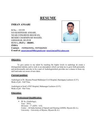 RESUME
IMRAN ANSARI
H.No. - 19/239
S/O KOHINOOR ANSARI,
NEAR CONGRESS BHAWAN,
BESIDE CHARMINAR MASJID,
GHOGHAR, HUZUR
REWA, (M.P.) – 486001.
INDIA
Contact: +919926191916, +919742629221
E-mail at: ansari.imran5988@gmail.com; ansari.imran59@yahoo.com
Objective:
To give justice to my talent by reaching the higher levels in audiology & create a
distinguished identity and to work in an atmosphere which can help me to grow both personally
and professionally and also to be a part of Audiologistwhich provides me a chance to hone my
skill and make me aware of new ideas.
Current position:
Audiologist at Dr. Shyama Prasad Mukherjee Civil Hospital, Hazratganj Lucknow (U.P.).
Mode of job – Full Time.
Audiologist at Scott’s ENT Hospital, Mahanagar Lucknow (U.P.)
Mode of job – Part Time.
Education:
Professional Qualification:
 M. Sc. (Audiology),
Year – 2014,
Divisoon – 1st
, (GPA – 6.8),
Centre – All India Institute of Speech and Hearing (AIISH), Mysore (K.A.),
University – University of Mysore, Mysore (K.A.).
 