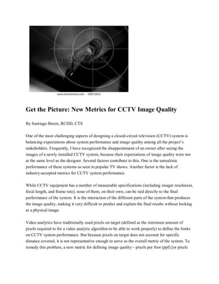 Get the Picture: New Metrics for CCTV Image Quality
By Santiago Beron, RCDD, CTS
One of the most challenging aspects of designing a closed-circuit television (CCTV) system is
balancing expectations about system performance and image quality among all the project’s
stakeholders. Frequently, I have recognized the disappointment of an owner after seeing the
images of a newly installed CCTV system, because their expectations of image quality were not
at the same level as the designer. Several factors contribute to this. One is the unrealistic
performance of these systems as seen in popular TV shows. Another factor is the lack of
industry-accepted metrics for CCTV system performance.
While CCTV equipment has a number of measurable specifications (including imager resolution,
focal length, and frame rate), none of them, on their own, can be tied directly to the final
performance of the system. It is the interaction of the different parts of the system that produces
the image quality, making it very difficult to predict and explain the final results without looking
at a physical image.
Video analytics have traditionally used pixels on target (defined as the minimum amount of
pixels required to for a video analytic algorithm to be able to work properly) to define the limits
on CCTV system performance. But because pixels on target does not account for specific
distance covered, it is not representative enough to serve as the overall metric of the system. To
remedy this problem, a new metric for defining image quality—pixels per foot (ppf) [or pixels
 