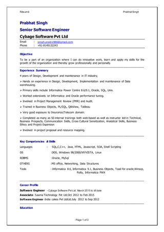 Résumé PrabhatSingh
Page 1 of 3
Prabhat Singh
Senior Software Engineer
Cybage Software Pvt Ltd
Email : singh.prab1986@gmail.com
Phone : +91-8149132243
Objective
To be a part of an organization where I can do innovative work, learn and apply my skills for the
growth of the organization and thereby grow professionally and personally.
------------------------------------------------------------------------------------------------------------------------------------------------------
Experience Summary
4 years of Design, Development and maintenance in IT industry.
 Hands on experience in Design, Development, Implementation and maintenance of Data
warehousing.
 Primary skills include Informatica Power Centre 8.6/9.1, Oracle, SQL, Unix.
 Worked extensively on Informatica and Oracle performance tuning.
 Involved in Project Management Review (PMR) and Audit.
 Trained in Business Objects, PL/SQL, QlikView, Tableau
 Very good exposure to Insurance/Telecom domain.
 Completed as many as 50 internal trainings both web-based as well as instructor led in Technical,
Business Prospects, Communication Skills, Cross Cultural Sensitization, Analytical Skills, Business
Ethics and Project Expansion
 Involved in project proposal and resource mapping.
------------------------------------------------------------------------------------------------------------------------------------------------------
Key Competencies & Skills
Languages : SQL,C,C++, Java, HTML, Javascript, SOA, Shell Scripting
OS :DOS, Windows 98/2000/XP/VISTA, Linux
RDBMS :Oracle, MySql
OTHERS :MS office, Networking, Data Structures
Tools : Informatica 8.6, Informatica 9.1, Business Objects, Toad for oracle,Winscp,
Putty, Informatica PWX
------------------------------------------------------------------------------------------------------------------------------------------------------
Career Profile
Software Engineer - Cybage Software Pvt Ltd. March 2015 to till date
Associate- Saama Technology Pvt Ltd.Oct 2012 to Feb 2015
Software Engineer -India cakes Pvt LtdLtd.July 2012 to Sep 2012
------------------------------------------------------------------------------------------------------------------------------------------------------
Education
 