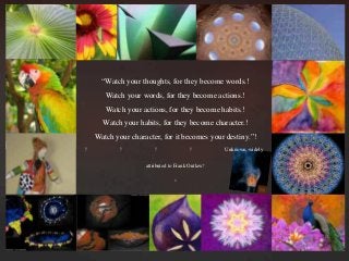 “Watch your thoughts, for they become words.	
Watch your words, for they become actions.	
Watch your actions, for they become habits.	
Watch your habits, for they become character.	
Watch your character, for it becomes your destiny.”	
	 	 	 	 Unknown, widely
attributed to Frank Outlaw	

 