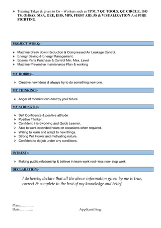  Training Taken & given to Co – Workers such as TPM, 7 QC TOOLS, QC CIRCLE, ISO
TS, OHSAS, MSA, OEE, EHS, MPS, FIRST AID, 5S & VISUALIZATION And FIRE
FIGHTING.
PROJECT WORK:-
 Machine Break down Reduction & Compressed Air Leakage Control.
 Energy Saving & Energy Management.
 Spares Parts Purchase & Control Min. Max. Level
 Machine Preventive maintenance Plan & working
MY HOBBIS:-
 Creative new Ideas & always try to do something new one.
MY THINKING:-
 Anger of moment can destroy your future.
MY STRENGTH:-
 Self Confidence & positive attitude
 Positive Thinker.
 Confident, Hardworking and Quick Learner.
 Able to work extended hours on occasions when required.
 Willing to learn and adapt to new things.
 Strong Will Power and motivating nature.
 Confident to do job under any conditions.
INTREST:-
 Making public relationship & believe in team work rest- less non- stop work
DECLARATION:-
I do hereby declare that all the above information given by me is true,
correct & complete to the best of my knowledge and belief.
Place:…………
Date:………… Applicant Sing.
 