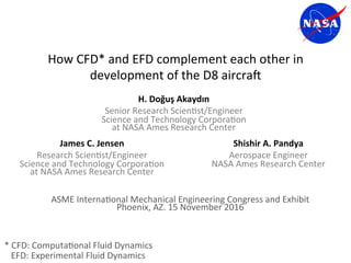 How	CFD*	and	EFD	complement	each	other	in	
development	of	the	D8	aircra9		
ASME	Interna>onal	Mechanical	Engineering	Congress	and	Exhibit	
Phoenix,	AZ.	15	November	2016	
H.	Doğuş	Akaydın	
Senior	Research	Scien>st/Engineer	
Science	and	Technology	Corpora>on		
at	NASA	Ames	Research	Center	
James	C.	Jensen	
Research	Scien>st/Engineer	
Science	and	Technology	Corpora>on		
at	NASA	Ames	Research	Center	
Shishir	A.	Pandya	
Aerospace	Engineer	
NASA	Ames	Research	Center	
*	CFD:	Computa>onal	Fluid	Dynamics	
			EFD:	Experimental	Fluid	Dynamics	
 