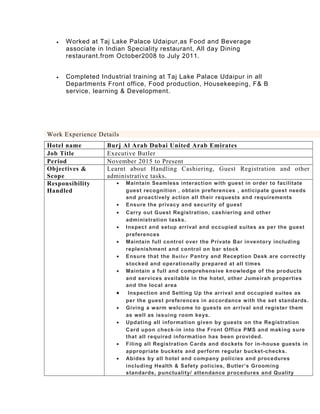 • Worked at Taj Lake Palace Udaipur,as Food and Beverage
associate in Indian Speciality restaurant, All day Dining
restaurant.from October2008 to July 2011.
• Completed Industrial training at Taj Lake Palace Udaipur in all
Departments Front office, Food production, Housekeeping, F& B
service, learning & Development.
Work Experience Details
Hotel name Burj Al Arab Dubai United Arab Emirates
Job Title Executive Butler
Period November 2015 to Present
Objectives &
Scope
Learnt about Handling Cashiering, Guest Registration and other
administrative tasks.
Responsibility
Handled
• Maintain Seamless interaction with guest in order to facilitate
guest recognition , obtain preferences , anticipate guest needs
and proactively action all their requests and requirements
• Ensure the privacy and security of guest
• Carry out Guest Registration, cashiering and other
administration tasks.
• Inspect and setup arrival and occupied suites as per the guest
preferences
• Maintain full control over the Private Bar inventory including
replenishment and control on bar stock
• Ensure that the Butler Pantry and Reception Desk are correctly
stocked and operationally prepared at all times
• Maintain a full and comprehensive knowledge of the products
and services available in the hotel, other Jumeirah properties
and the local area
• Inspection and Setting Up the arrival and occupied suites as
per the guest preferences in accordance with the set standards.
• Giving a warm welcome to guests on arrival and register them
as well as issuing room keys.
• Updating all information given by guests on the Registration
Card upon check-in into the Front Office PMS and making sure
that all required information has been provided.
• Filing all Registration Cards and dockets for in-house guests in
appropriate buckets and perform regular bucket-checks.
• Abides by all hotel and company policies and procedures
including Health & Safety policies, Butler’s Grooming
standards, punctuality/ attendance procedures and Quality
 
