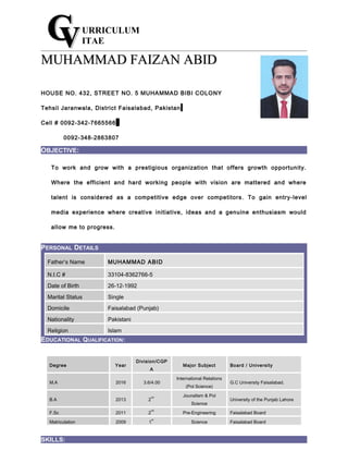 URRICULUM
ITAE
MUHAMMAD FAIZAN ABIDMUHAMMAD FAIZAN ABID
HOUSE NO. 432, STREET NO. 5 MUHAMMAD BIBI COLONY
Tehsil Jaranwala, District Faisalabad, Pakistan
Cell # 0092-342-7665566
0092-348-2863807
OBJECTIVE:
To work and grow with a prestigious organization that offers growth opportunity.
Where the efficient and hard working people with vision are mattered and where
talent is considered as a competitive edge over competitors . To gain entry-level
media experience where creative initiative, ideas and a genuine enthusiasm would
allow me to progress.
PERSONAL DETAILS
EDUCATIONAL QUALIFICATION:
Degree Year
Division/CGP
A
Major Subject Board / University
M.A 2016 3.6/4.00
International Relations
(Pol Science)
G.C University Faisalabad.
B.A 2013 2
nd Jounalism & Pol
Science
University of the Punjab Lahore
F.Sc 2011 2
nd
Pre-Engineering Faisalabad Board
Matriculation 2009 1
st
Science Faisalabad Board
SKILLS:
Father’s Name MUHAMMAD ABID
N.I.C # 33104-8362766-5
Date of Birth 26-12-1992
Marital Status Single
Domicile Faisalabad (Punjab)
Nationality Pakistani
Religion Islam
 