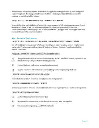 Page 3
A self-derived indigenous idea for cost reduction, approved and appreciated by local and global
engineering team, the idea got finally converted into a formal project and the responsibility
assigned to me to lead all the phases
PROJECT 4: TESTING AND VALIDATION OF INDUSTRIAL ENGINE
Supported testing and validation of industrial engine as a part of job rotation assignment, cleared
bottlenecks related to test cell utilization, physical breakdowns, managing lab operators,
acquisition of engine test running data, analysis of PAM data, F logger data, Plotting performance
curves and successful completion of test
Non - Technical Assignments
PROJECT 1: PAPER SUBMISSION IN SOCIETY FOR WOMEN ENGINEERS CONFERENCE
Got selected to present paper on “challenges faced by non-native working women employees in
Maharashtra” in internationally acclaimed “Society of Women Engineers” conference held in
Westin, Pune, India
PROJECT 2: CUMMINS CORPORATE RESPONSIBILITY DRIVE
(a) Mentored students as an industrial volunteer for AWIM (A world in motion) sponsored by
SAE International (Society for Automotive Engineers)
(b) Trained diploma students on soft skills enhancement
(c) Regular volunteer of Cummins Scholarship Program for engineering students
PROJECT 3: FUNCTION EXCELLENCE TRAINING
Trained a batch of 20-30 people on Cross Functional Design review
PROJECT 4: MATERIAL RESEARCH PROJECT
Extensive research on new and advanced material for base engine parts as a technical assignment.
PROJECT 5: EVENT MANAGEMENT
(a) Anchored in and planned Cummins Quiz
(b) Department representative for the launch of company level library club.
(c) Volunteered in organizing SAE AWIM city finale
 