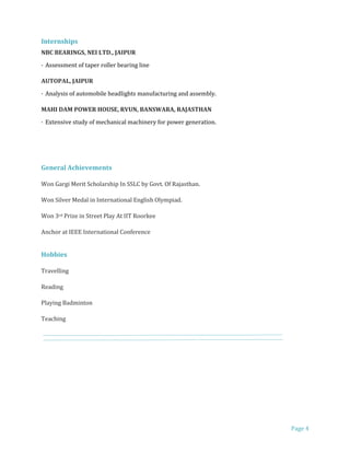 Page 4
Internships
NBC BEARINGS, NEI LTD., JAIPUR
· Assessment of taper roller bearing line
AUTOPAL, JAIPUR
· Analysis of automobile headlights manufacturing and assembly.
MAHI DAM POWER HOUSE, RVUN, BANSWARA, RAJASTHAN
· Extensive study of mechanical machinery for power generation.
General Achievements
Won Gargi Merit Scholarship In SSLC by Govt. Of Rajasthan.
Won Silver Medal in International English Olympiad.
Won 3rd Prize in Street Play At IIT Roorkee
Anchor at IEEE International Conference
Hobbies
Travelling
Reading
Playing Badminton
Teaching
 