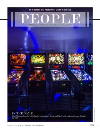 179AUGUST 2015 | ALBUQUERQUE THE MAGAZINE
IN THE GAME
Mezel Mods may be settled in Rio Rancho, but it enhances the playing field of pinball machines all around the globe
(p. 188).
ABQ THE INTERVIEW P. 180 | PERSONALITY P. 184 | BEHIND THE SCENES P. 188
STORIES BEHIND INDIVIDUALS WHO MAKE ALBUQUERQUE GREAT
PHOTOSBYDONJAMES/ATM
 