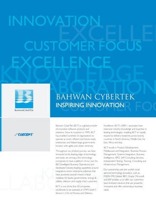 INNOVATIONCOLLABORATION
INNOVATION
CUSTOMER FOCUS
CUSTOMER FOCUS
RELIABILITY
KNOWLEDGE
KNOWLEDGE
KNOWLEDGE
EXCELLENCE
EXCELLENC
EXCELLENCE
COLLABORATION
OLLABORATION
COLLABORATION
BAHWAN CYBERTEK
INSPIRING INNOVATION
Bahwan CyberTek (BCT) is a global provider
of innovative software products and
solutions. Since its inception in 1999, BCT
has enabled hundreds of organizations to
operate as smart, efficient and future-ready
enterprises and helped large governments
function with agility and citizen centricity.
Throughout our product journey, we have
remained at the leading edge of technology
and today are among a few technology
companies to have a platform of our own for
IBO (Intelligent Business Operations) and
developed industry leading capabilities around
integration-centric enterprise solutions that
have powered several mission-critical
initiatives for banks, governments, energy &
utilities, telecom and supply chain customers.
BCT is one of the first 50 companies
worldwide to be assessed at CMMi Level 5
Version 1.3 for its Process and Delivery
Excellence. BCT's 2000+ associates have
extensive industry knowledge and expertise in
leading technologies, enabling BCT to rapidly
expand its delivery footprints across twenty
countries in North America, Middle East, Far
East, Africa and Asia.
BCT excels in Product Development,
Middleware and Integration, Business Process
Management, Systems Integration, Business
Intelligence, BPO, SAP Consulting Services,
Independent Testing, Training, Consulting and
Infrastructure Management.
Our partnership with the world's most
admired technology providers, such as
FISERV, FRS Global, IBM, Oracle, Microsoft
and SAP enables us to offer our customers
best-of-breed solutions that are powerful,
innovative and offer tremendous business
value.
l
l
l
BCT's Cuecent BPMS GoCloud – a world-
class state-of art business process
management solution – is a product of
years of research and development. This
comprehensive BPM Suite, with an
integrated middleware platform Cuecent
ESB, has helped automate and optimize
complex business processes, allowing
organizations to focus on accelerating
change, rather than on technology
limitations
BCT's steadfast pursuance of excellence in
product development and delivery has
been reflected in its commitment to quality
processes, testing and certifications. BCT is
one of first 50 companies worldwide to be
certified at CMMI Level 5 Ver 1.3
BCT's Innovation-focused approach –
BCT looks at every customer challenge as
an opportunity to find innovative and
efficient ways to solve them resulting in
evolved and proven solutions
l
l
l
BCT's state of the art Center of
Excellence in India, houses domain
specialists, technology experts, solution
architects and project management
specialists whose commitment and passion
have been instrumental in delivering our
robust solutions to a global market
BCT has professionals with extensive
industry knowledge and exposure to
technologies like BPM, SOA, ERP, MES,
Middleware Integration and Process
Control. BCT specializes in Product
Development, Systems Integration,
Outsourced Application Development,
Migration and Customization, Training and
Consulting Services
Today, with several large-scale
implementations, including Fortune 500
organizations, BCT has rich experience in
delivering a wide variety of solutions,
ranging from point solutions to large
enterprise class implementations
Why Bahwan CyberTek?
www.cuecent.com | www.bahwancybertek.com © 2015 Bahwan CyberTek. All rights reserved.
For more information on Bahwan CyberTek, please mail to info@bahwancybertek.com
About Bahwan CyberTek
Bahwan CyberTek (BCT), established in 1999, is a global provider of innovative software products and services. A CMMi Level-5 Ver 1.3
organization, with 550+ customers and 2000+ professionals, BCT excels in Product Development, Middleware and Integration, Business
Process Management, Systems Integration, Business Intelligence, BPO, Independent Testing, Training, Consulting and Infrastructure
Management. BCT’s technology product - the Cuecent Suite - comprises leading edge BPM/SOA/ESB and enterprise business solutions
National Payment Systems, Business Licensing, Utility Bill Payments etc. Our focus verticals include Banking, Government, Energy & Utilities,
SCM & Logistics. BCT enjoys the highest level of partnership with Oracle, SAP, Microsoft, IBM, FRS Global etc. BCT has delivered solutions in
twenty countries across North America, Middle East, Far East, Africa and Asia.
USA
OMAN
SINGAPORE
UAE
INDIA
MA : 209, West Central Street, Natick, Massachusetts 01760 | Tel : (1) 508 652- 0001 / 652-0015
VA : 11710, Plaza America Drive, Suite 2000, Reston, VA 20190 USA | Tel : (703) 707-0094
CA : 2041 Misson College Blvd, Suite 175, Santa Clara CA 95054 | Tel : (408) 432-7217
GA : 11330 Lakefield Dr. Bldg 2 Ste 200, Johns Creek, GA 30097
P.O.Box 97, Postal code 117, Wadi Kabir, Sultanate of Oman | Tel : (968) 24567154
1 Robinson Road, AIA Towers #22-02, Singapore 048542. Tel: +65- 6532 1120 Fax : +65-6532 1124
Office No. 206, Building No.1, Ist Floor, Dubai Internet City, P.O. Box 500061, Dubai, UAE | Tel : (9714) 3911850
Chennai : 148, Rajiv Gandhi Salai (OMR), Okkiyam Thoraipakkam, Chennai - 600 097 | Tel : (91) 44 43449000 / 39209000
Bangalore : Prestige Meridian II, 12th Floor, Unit 1202, #30, M. G. Road, Bangalore - 560 001 | Tel : (91) 80 40745454 / 25590996 / 97
Mumbai : 405, Matharu Arcade, 4th Floor, Subhash Road, Vile Parle East, Mumbai - 400 057 | Tel : (91) 22 4006 0111
®
 