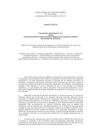 CONCLUSIONES DEL ABOGADO GENERAL
SR. NILS WAHL
presentadas el 24 de octubre de 2013 (1)

Asunto C-82/12

Transportes Jordi Besora, S.L.
contra
Tribunal Económico Administrativo Regional de Cataluña (TEARC),
Generalitat de Catalunya

[Petición de decisión prejudicial planteada por el Tribunal Superior de Justicia de
Cataluña (Sala de lo Contencioso Administrativo)]

«Directiva 92/12/CEE – Impuestos especiales – Hidrocarburos – Artículo 3, apartado 2
– Finalidad específica – Conformidad con el sistema general de los impuestos
especiales o del IVA – Impuesto nacional que grava las ventas minoristas de
determinados hidrocarburos – Limitación de los efectos en el tiempo de una sentencia»

1.
El presente asunto tiene por objeto la interpretación que debe darse al artículo
3, apartado 2, de la Directiva 92/12/CEE (en lo sucesivo, «Directiva sobre los impuestos
especiales»). (2) Esta disposición reconoce la facultad de los Estados miembros de
introducir o mantener gravámenes indirectos sobre productos que ya están sujetos a
normas armonizadas en materia de impuestos especiales. Sin embargo, ese derecho se
supedita a dos requisitos: i) que el impuesto de que se trate persiga una finalidad
específica, y ii) que respete las normas aplicables a los impuestos especiales o (3) al
IVA para la determinación de la base imponible, la liquidación, el devengo y el control
del impuesto.
2.
Mediante su petición de decisión prejudicial, el Tribunal Superior de Justicia de
Cataluña solicita que se dilucide si un impuesto indirecto concreto sobre las ventas
minoristas de determinados hidrocarburos (Impuesto sobre las Ventas Minoristas de
Determinados Hidrocarburos; en lo sucesivo, «IVMDH»), que grava el consumo de tales
productos, es conforme con el artículo 3, apartado 2, de la Directiva sobre los impuestos
especiales. Más concretamente, el tribunal remitente desea que se aclaren dos
cuestiones: qué se entiende por «finalidad específica» en el sentido de esa disposición
y cuáles son los requisitos para que un impuesto indirecto se considere conforme con el
sistema general de normas impositivas relativas a los impuestos especiales o al IVA.
Dadas las consecuencias económicas que entraña, el asunto suscita también la cuestión
de si deberían limitarse en el tiempo los efectos de una posible declaración de no
conformidad.
3.
A continuación, explicaré por qué no considero que el IVMDH sea conforme con
el artículo 3, apartado 2, de la Directiva sobre los impuestos especiales. Asimismo,
expondré las razones por las que no creo que sea adecuado limitar los efectos de una
declaración de no conformidad en las circunstancias del presente asunto.

 