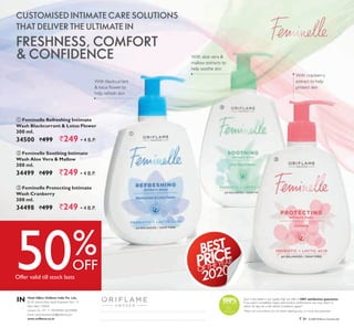 96
50%OFF
Offer valid till stock lasts
  Feminelle Protecting Intimate
Wash Cranberry
300 ml.
34498 `499 `249 ▪ 4 B.P.
  Feminelle Soothing Intimate
Wash Aloe Vera & Mallow
300 ml.
34499 `499 `249 ▪ 4 B.P.
  Feminelle Refreshing Intimate
Wash Blackcurrant & Lotus Flower
300 ml.
34500 `499 `249 ▪ 4 B.P.
Such is the belief in our quality that we offer a 100% satisfaction guarantee.
If you aren’t completely happy with product performance you may return it
within 30 days for a full refund. Conditions apply.*
*Please visit www.oriflame.co.in for details regarding policy on money back guarantee.
© 2020 Oriflame CosmeticsAG` 34
Head Office: Oriflame India Pvt. Ltd.,
M-10, Ground Floor, South Extension, Part – II,
New Delhi-110049
Contact Us: +91 11 40409000, 66259000
Email: contactcenter.india@oriflame.com
www.oriflame.co.in
IN
CUSTOMISED INTIMATE CARE SOLUTIONS
THAT DELIVER THE ULTIMATE IN
FRESHNESS, COMFORT
& CONFIDENCE



With blackcurrant
& lotus flower to
help refresh skin
With aloe vera &
mallow extracts to
help soothe skin
With cranberry
extract to help
protect skin
 