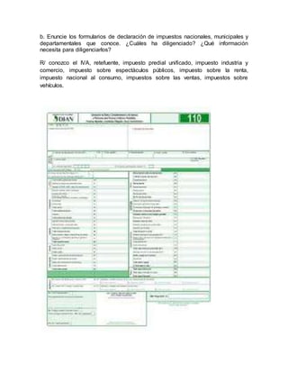 b. Enuncie los formularios de declaración de impuestos nacionales, municipales y
departamentales que conoce. ¿Cuáles ha diligenciado? ¿Qué información
necesita para diligenciarlos?
R/ conozco el IVA, retefuente, impuesto predial unificado, impuesto industria y
comercio, impuesto sobre espectáculos públicos, impuesto sobre la renta,
impuesto nacional al consumo, impuestos sobre las ventas, impuestos sobre
vehículos.
 