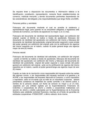 Se requiere tener a disposición los documentos e información relativa a la
identificación, constitución, representación, revisoría fiscal, establecimientos de
comercio, matrícula mercantil, y demás documentos pertinentes dependiendo de
las características del obligado y las responsabilidades que tenga frente a la DIAN.
Personas jurídica y asimilada:
Fotocopia del documento mediante el cual se acredite la existencia y
representación legal, para quienes no se encuentran obligados a registrarse ante
Cámara de Comercio, con fecha de expedición no mayor a un (1) mes.
Fotocopia del documento de identidad del representante legal, con exhibición del
original; cuando el trámite se realice a través de apoderado, fotocopia del
documento de identidad del apoderado con exhibición del mismo y fotocopia del
documento de identidad del poderdante; original del poder especial o copia simple
del poder general con exhibición del original, junto con la certificación de vigencia
del mismo expedida por el notario, cuando el poder general tenga una vigencia
mayor de seis (6) meses.
Persona natural:
Fotocopia del documento de identidad del solicitante, con exhibición del original;
cuando el trámite se realice a través de apoderado, fotocopia del documento de
identidad del apoderado con exhibición del mismo y fotocopia del documento de
identidad del poderdante; original del poder especial o copia simple del poder
general con exhibición del original, junto con la certificación de vigencia del mismo
expedida por el notario, cuando el poder general tenga una vigencia mayor de seis
(6) meses.
Cuando se trate de la inscripción como responsable del impuesto sobre las ventas
del régimen común, o los responsables del impuesto nacional a la gasolina y al
ACPM, o los responsables del Impuesto Nacional al Consumo, o como importador
o exportador, salvo en el evento que se trate de un importador ocasional, deberá
presentarse constancia de titularidad de cuenta corriente o de ahorros activa, a
nombre de la persona natural, con fecha de emisión no mayor a un (1) mes,
expedida por una entidad vigilada por la Superintendencia Financiera de
Colombia o cooperativas de ahorro y crédito o cooperativas multiactivas con
sección de ahorro y crédito autorizadas por la Superintendencia de la Economía
Solidaria para adelantar actividad financiera, inscritas en el fondo de garantías de
entidades cooperativas -FOGACOOP, o último extracto de la misma.
 