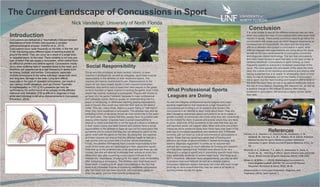 The Current Landscape of Concussions in Sport
Nick Vandelogt: University of North Florida
Introduction
Social Responsibility
What Professional Sports
Leagues are Doing
Conclusion
It is quite simple to see all the different avenues one can take
when discussing the topic of concussions and other such head
injuries in sports. There exists numerous ways to go about the
conversation with areas such as which leagues experience an
increased risk of concussions, the short and the long term
affects to athletes who sustain a concussion in sport, what
different leagues and organizations are doing about the issue,
as well as the new advancements in concussion prevention
and diagnosis related technology. The fact that concussions
and other head injuries in sport has been a hot topic of late is
certainly beneficial. Concussions in sport coming up more
frequently speaks to everyone’s increased awareness of the
issue. The more people who are aware of the issue the more
likely the culture of not reporting concussions and playing after
having sustained one is to cease. In all actuality, there is most
likely no way to completely cut out the totality of concussion
risk in sport, but the more funding and research that is done in
the area the more likely we are to be able to drastically reduce
the risk of concussions. Hopefully, this reduced risk, as well as
a positive change to the culture of playing after having
sustained a concussion, will become a reality sooner rather
than later.
As one can imagine, professional sports leagues and major
sporting organizations that experience a high frequency of
concussions are funding a lot of research and studies into
concussions in an attempt to learn more about them. They are
also increasing awareness about concussions so as to create a
greater number of individuals who know what they are, know to be
on the lookout for them in places and events where they are likely
to occur, and know of the symptoms in the case that they are not
self-reported, which will happen often. More and more prevention
measures are in existence today than there have ever been in the
past due to increased awareness and research and, if followed
correctly, can cut down on a lot of occurrences of concussions in
sports. Areas that are receiving a great deal of funding and
attention are those of advancements in helmet technology and
sideline diagnosis equipment. It comes as no surprise that
helmets are receiving so much attention for funding and research
as it has been reported that “helmets have shown to be very
effective in a range of sports and in preventing specific head injury
risks, especially moderate to severe head injury” (McIntosh at al.,
2011). Hopefully, with even more advancements, we may be able
to produce improved helmets as well as a reliable sideline
concussion detection system that does not come with such a high
price tag so as to ensure that they may be used at all levels of
sporting events across the globe.
Those who are employed as team doctors, trainers, or even
coaches in professional, as well as collegiate, sport have a social
responsibility to the athletes on their respective teams. The
coaches are heavily incentivized to win. Repercussions to the
coach for too many losses results in said coaches termination,
therefore, they tend to wish to keep their best players in the game,
so as to maintain a higher chance of winning the game, even if that
player has recently sustained a concussion. Players will choose to
go back into the game if allowed, because in major professional
and collegiate sports, there is usually an understanding that if a
player is not playing, or otherwise reaching playing expectations,
even if injured, they could very well lose their spot on the team’s
roster. This can, many times, lead to a player failing to “self-report”
when they have sustained a concussion. The athletes may also be
exhibiting a form of deviance known as over-conformity to the team
and sport ethic. This means that they usually have no problem with
playing while injured. Coaches have a social responsibility to
attempt to make sure that this is not the type of culture in existence
in their locker rooms and team trainers and doctors have a social
responsibility to the athletes to keep an eye out for concussion-like
symptoms and to ensure that they are not allowed to return to the
game, even with the game on the line. By doing this, the coaches
and team doctors can ensure that the athletes health is held as a
high priority and can prove that it is of the utmost importance.
Finally, the athletes themselves have a social responsibility to the
youth of the world who are participating in their respective sports.
Kids look up to the professionals of the sport and see them as role
models; the kids will attempt to emulate their actions at every turn.
When they play after sustaining a concussion it shows to the
children the “importance” of playing for the “team” even immediately
after sustaining a concussion. The children, who most likely won’t
know much, if anything at all, about concussions or the fact that
there is an increased chance of sustaining additional concussions
after the initial one has been incurred, will most likely gladly re-
enter the game, just like their favorite professional.
Concussions are defined as a “traumatically induced transient
disturbance of brain function and involves a complex
pathophysiological process” (Harmon et al., 2013).
Concussions occur quite frequently on the field, in the rink, and
in the ring during many different types of sporting events all
around the world. They can occur as a result of a single blow,
or repeated blows, to the head. There certainly is not only one
type of action that can cause a concussion, which makes them
so difficult to prevent and defend against. Concussions mostly
occur when suffering hard or repeated blows to the head, and
therefore, are experienced at a high frequency in sports such
as boxing, football, and hockey. Concussions, especially
multiple concussions to the same individual, cause both short
and long term damage to the brain. Long term effects,
especially in the case of repeated concussions, can result in
very serious health situations, such as Chronic Traumatic
Encephalopathy, or CTE. CTE’s presence can only be
confirmed by the performance of an autopsy on the affected
individual and, therefore, CTE is difficult to diagnose or treat
while said individual is still alive (Advancements in Concussion
Prevention, 2014).
References
Harmon, K. G., Drezner, J. A., Gammons, M., Guskiewicz, K. M.,
Halstead, M., Herring, S. A., & ... Roberts, W. O. (2013). American
Medical Society for Sports Medicine position statement:
concussion in sport. British Journal Of Sports Medicine, 47(1), 15-
26.
McIntosh, A. S., Andersen, T. E., Bahr, R., Greenwald, R., Svein, K.,
Turner, M., & ... McCrory, P. (2011). Sports helmets now and in the
future. British Journal Of Sports Medicine, 45(16), 1258-1265.
Moser, A., & Miller, J. J. (2014). Mismanaging Concussions in
Intercollegiate Football. JOPERD: The Journal Of Physical
Education, Recreation & Dance, 85(2), 38-40.
Advancements in Concussion Prevention, Diagnosis, and
Treatment. (2014). Sport Journal, 1.
 