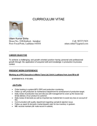CURRICULUM VITAE
Uttam Kumar Sinha
House No- 3248,Kuliwal, Jamalpur
Post-FocalPoint, Ludhiana-141010
Cell: 9872717835
uttam.sinha57@gmail.com
CAREER OBJECTIVE
To achieve a challenging and growth oriented position having personal and professional
growth through the application of acquired skill and knowledge in production & process
control.
PRESENT WORK EXPERIENCE
Working as a PPC Executive in Metro Tyres Ltd, Unit-4, Ludhiana from June’09 to till
(EXPERIENCE -5 YEARS)
Job Profile
 Order booking is system(APS, ERP) and production monitoring.
 Follow up with production & maintenance department for achievement of production target.
 Daily review of production loss and discuss with management to cover up the losses due
timely delivery of our product to customer.
 Daily review of domestic as well as imported raw material item to avoid any loss on account of
this.
 Communication with quality department regarding sample & rejection issue.
 Follow up export & domestic market dispatch plan for low inventory in godown.
 MIS records maintain.(All mails record in outlook).
 