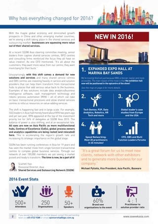 Why has everything changed for 2016?
2016 Event Stats
With the fragile global economy and diminished growth
prospects in China and other emerging market countries,
we’re seeing a shift taking place in the shared services and
outsourcing market: businesses are squeezing more value
out of their shared services.
At a recent SSOW Asia steering committee meeting, senior
leaders from captive shared services centres, BPO centres
and consulting ﬁrms reinforced the focus they all have on
value creation. As one CFO mentioned, “It’s all about the
customers, they want more value from our centre; they want
more bang for their buck.”
Unsurprisingly with this shift comes a demand for new
solutions and services and many shared service centres
and GBS centres are investing heavily in service and solution
providers that can help them transform from transactional
hubs to places that add serious value back to the business.
Examples of key solutions include data analytics/business
intelligence software, cash management technology and
robotic process automation (RPA) – all of which can take
on basic transactional processes and allow shared services
centres to refocus resources on value-adding services.
The shift is happening fast and in large scale. For example,
SSO leaders in Asia had merely heard about RPA two years ago
and yet last year, RPA appeared at the top of the investment
priority list for 36% of delegates at SSOW Asia 2015. The
balance of power is also shifting, and at an exceptional rate.
All eyes are now on Asia Paciﬁc as more multifunctional
hubs, Centres of Excellence (CoEs), global process owners
and analytics capabilities are being rooted (and relocated)
here. This is accelerating the region’s growth rate and
increasing its strategic importance on the global stage.
SSON has been running conferences in Asia for 19 years and
has seen the market move from single function transactional
centres to complex global business services. Through our
network of over 100,000 members we are seeing a market
poised and ready to transform. The time is now, be a part of it!
Scarlett Hao
Divisional Director, Asia
Shared Services and Outsourcing Network (SSON)
We're moving! And not just because MBS is fancier, tastier and more
accessible. The main reason of the move is that the exhibition hall
now will be positioned in the epicentre of the show!
See the map on page 6 for more details.
500+
Attendees
250
Organisations
50+
Speakers
60%
Brand new
organisations to the event
4 : 1
Practitioner to
solution provider ratio
NEW IN 2016!
“It’s a great forum for us to meet new
clients, network with other exhibitors
and to generate more business for our
company.”
Michael Pyliotis, Vice President, Asia Paciﬁc, Basware
1.
2.
4.
Tech Demos: P2P, Data
Analytics, Robotics, HR
Tech and more
Global leader’s case
studies from Europe
and the USA
3.
Speed Networking:
Meet 20 practitioners
in 45 minutes!
CFO, GBS and Multi
Function Leaders Forums
5.
EXPANDED EXPO HALL AT
MARINA BAY SANDS
If you would like to discuss further please contact the partnership
team on +65 6722 9388 or email sponsorship@iqpc.com.sg
 