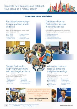 43
21
Generate new business and establish
your brand as a market leader
4 PARTNERSHIP CATEGORIES
§		Expo Stands
§		Startup Pods
§		Private Meeting
Rooms
§		Pre-Scheduled
Meetings
§		Sponsor High
Ticket Features:
Lanyards, Speaker
Zone, Café Areas,
Event App
§	Plenary Chairmanship
§	Panel Moderation
§	C-Suite Q+A Moderation
§	Client Keynote Speaking Slot
Attain new business
leads via exhibiting
and private meetings
Conference Plenary
Partnerships: Access
the entire audience
§		Stream
Chairmanship
§		Tech Demo
@ The Hive
§		Roundtable
Moderation
§		Client Speaking Slot
§	Panel Moderation
Stream Partnership:
Align your involvement
with your target audience
Focus on Robotics, HR, P2P, Payroll,
Public Sector, Data analytics
§		CFO Forum
§		GBS Forum
§		Multi-Function
Leaders Forum
§		Private Luncheon
§		Deep Dive
Workshops
§		Private VIP Dinner
Run bespoke workshops
to a pre-proﬁled, private
audience
Focus on the delegates that matter to you,
attain measurable ROI
A targeted approach to your presence
in the exhibition
Claim the undivided attention of conference
attendees during the morning plenary session
"It was a very encouraging and
informative seminar. Networking
with the industry and vendors
was helpful."
Anupam Kashiv, Director BPOCOE,
Kraft Foods
If you would like to discuss further please contact the partnership
team on +65 6722 9388 or email sponsorship@iqpc.com.sg
 