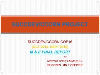 SUCCDEV/CCCRN COP16
(OCT 2015- SEPT 2016)
M & E FINAL REPORT
BY
NWINYA CHIDI EMMANUEL
SUCCDEV M& E OFFICER
SUCCDEV/CCCRN PROJECT
 