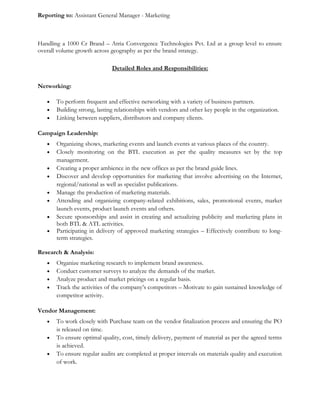 Reporting to: Assistant General Manager - Marketing
Handling a 1000 Cr Brand – Atria Convergence Technologies Pvt. Ltd at a group level to ensure
overall volume growth across geography as per the brand strategy.
Detailed Roles and Responsibilities:
Networking:
• To perform frequent and effective networking with a variety of business partners.
• Building strong, lasting relationships with vendors and other key people in the organization.
• Linking between suppliers, distributors and company clients.
Campaign Leadership:
• Organizing shows, marketing events and launch events at various places of the country.
• Closely monitoring on the BTL execution as per the quality measures set by the top
management.
• Creating a proper ambience in the new offices as per the brand guide lines.
• Discover and develop opportunities for marketing that involve advertising on the Internet,
regional/national as well as specialist publications.
• Manage the production of marketing materials.
• Attending and organizing company-related exhibitions, sales, promotional events, market
launch events, product launch events and others.
• Secure sponsorships and assist in creating and actualizing publicity and marketing plans in
both BTL & ATL activities.
• Participating in delivery of approved marketing strategies – Effectively contribute to long-
term strategies.
Research & Analysis:
• Organize marketing research to implement brand awareness.
• Conduct customer surveys to analyze the demands of the market.
• Analyze product and market pricings on a regular basis.
• Track the activities of the company’s competitors – Motivate to gain sustained knowledge of
competitor activity.
Vendor Management:
• To work closely with Purchase team on the vendor finalization process and ensuring the PO
is released on time.
• To ensure optimal quality, cost, timely delivery, payment of material as per the agreed terms
is achieved.
• To ensure regular audits are completed at proper intervals on materials quality and execution
of work.
 