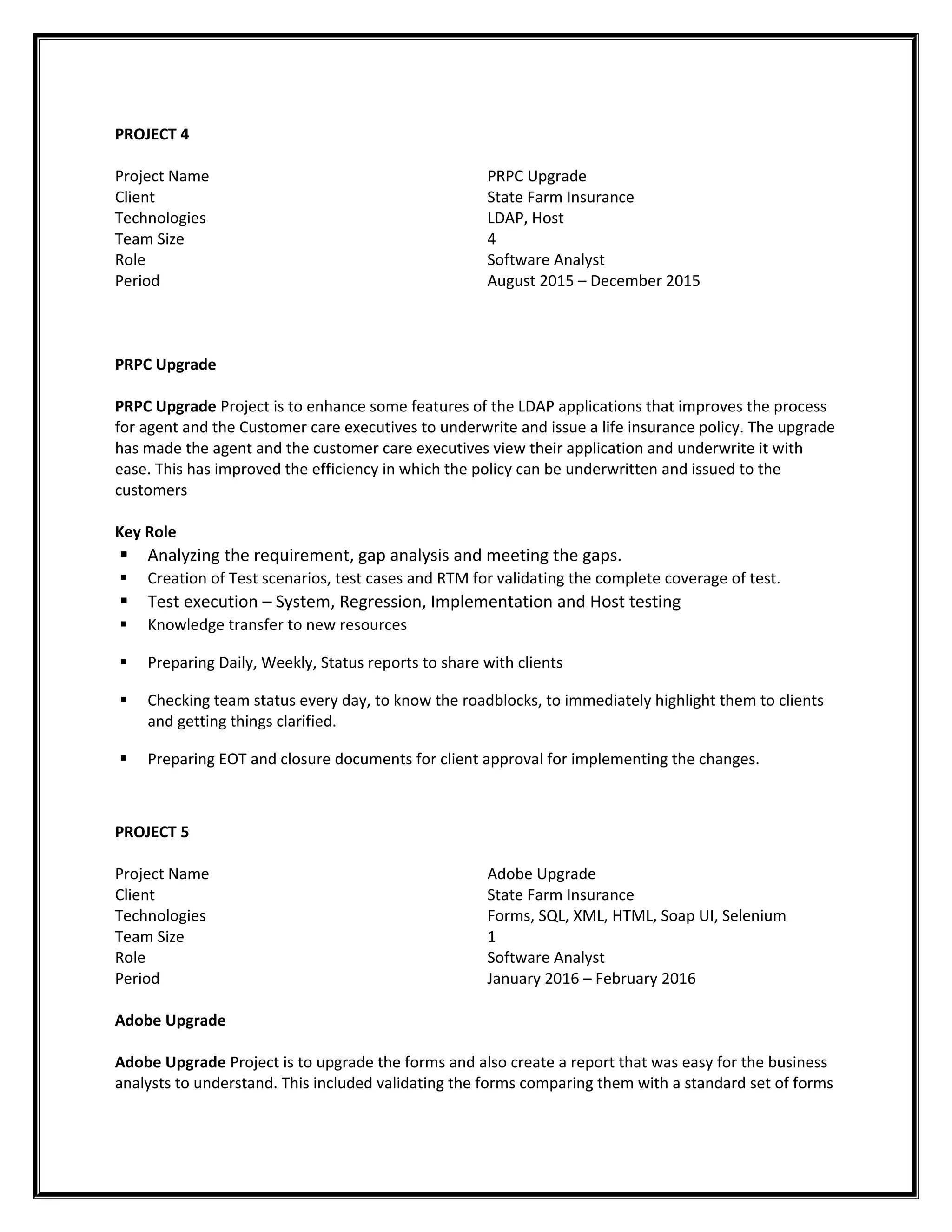 PROJECT 4
Project Name
Client
Technologies
Team Size
Role
Period
PRPC Upgrade
State Farm Insurance
LDAP, Host
4
Software Analyst
August 2015 – December 2015
PRPC Upgrade
PRPC Upgrade Project is to enhance some features of the LDAP applications that improves the process
for agent and the Customer care executives to underwrite and issue a life insurance policy. The upgrade
has made the agent and the customer care executives view their application and underwrite it with
ease. This has improved the efficiency in which the policy can be underwritten and issued to the
customers
Key Role
 Analyzing the requirement, gap analysis and meeting the gaps.
 Creation of Test scenarios, test cases and RTM for validating the complete coverage of test.
 Test execution – System, Regression, Implementation and Host testing
 Knowledge transfer to new resources
 Preparing Daily, Weekly, Status reports to share with clients
 Checking team status every day, to know the roadblocks, to immediately highlight them to clients
and getting things clarified.
 Preparing EOT and closure documents for client approval for implementing the changes.
PROJECT 5
Project Name
Client
Technologies
Team Size
Role
Period
Adobe Upgrade
State Farm Insurance
Forms, SQL, XML, HTML, Soap UI, Selenium
1
Software Analyst
January 2016 – February 2016
Adobe Upgrade
Adobe Upgrade Project is to upgrade the forms and also create a report that was easy for the business
analysts to understand. This included validating the forms comparing them with a standard set of forms
 
