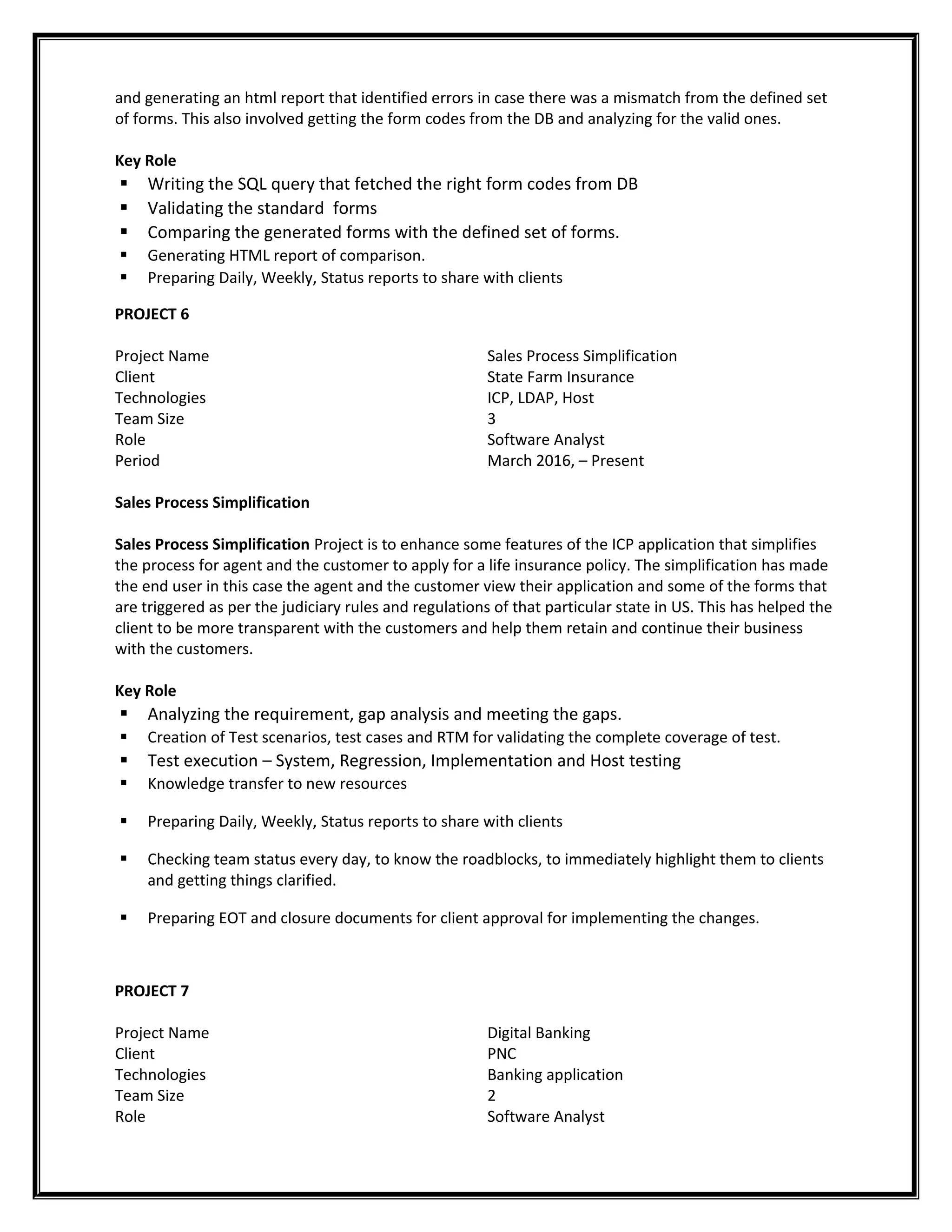 and generating an html report that identified errors in case there was a mismatch from the defined set
of forms. This also involved getting the form codes from the DB and analyzing for the valid ones.
Key Role
 Writing the SQL query that fetched the right form codes from DB
 Validating the standard forms
 Comparing the generated forms with the defined set of forms.
 Generating HTML report of comparison.
 Preparing Daily, Weekly, Status reports to share with clients
PROJECT 6
Project Name
Client
Technologies
Team Size
Role
Period
Sales Process Simplification
State Farm Insurance
ICP, LDAP, Host
3
Software Analyst
March 2016, – Present
Sales Process Simplification
Sales Process Simplification Project is to enhance some features of the ICP application that simplifies
the process for agent and the customer to apply for a life insurance policy. The simplification has made
the end user in this case the agent and the customer view their application and some of the forms that
are triggered as per the judiciary rules and regulations of that particular state in US. This has helped the
client to be more transparent with the customers and help them retain and continue their business
with the customers.
Key Role
 Analyzing the requirement, gap analysis and meeting the gaps.
 Creation of Test scenarios, test cases and RTM for validating the complete coverage of test.
 Test execution – System, Regression, Implementation and Host testing
 Knowledge transfer to new resources
 Preparing Daily, Weekly, Status reports to share with clients
 Checking team status every day, to know the roadblocks, to immediately highlight them to clients
and getting things clarified.
 Preparing EOT and closure documents for client approval for implementing the changes.
PROJECT 7
Project Name
Client
Technologies
Team Size
Role
Digital Banking
PNC
Banking application
2
Software Analyst
 