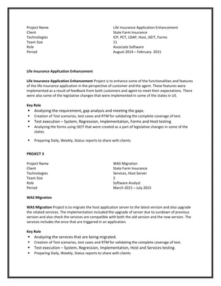 Project Name
Client
Technologies
Team Size
Role
Period
Life Insurance Application Enhancement
State Farm Insurance
ICP, PCT, LDAP, Host, iSEIT, Forms
11
Associate Software
August 2014 – February 2015
Life Insurance Application Enhancement
Life Insurance Application Enhancement Project is to enhance some of the functionalities and features
of the life insurance application in the perspective of customer and the agent. These features were
implemented as a result of feedback from both customers and agent to meet their expectations. There
were also some of the legislative changes that were implemented in some of the states in US.
Key Role
 Analyzing the requirement, gap analysis and meeting the gaps.
 Creation of Test scenarios, test cases and RTM for validating the complete coverage of test.
 Test execution – System, Regression, Implementation, Forms and Host testing
 Analyzing the forms using iSEIT that were created as a part of legislative changes in some of the
states.
 Preparing Daily, Weekly, Status reports to share with clients
PROJECT 3
Project Name
Client
Technologies
Team Size
Role
Period
WAS Migration
State Farm Insurance
Services, Host Server
2
Software Analyst
March 2015 – July 2015
WAS Migration
WAS Migration Project is to migrate the host application server to the latest version and also upgrade
the related services. The implementation included the upgrade of server due to sundown of previous
version and also check the services are compatible with both the old version and the new version. The
services includes the once that are triggered in an application.
Key Role
 Analyzing the services that are being migrated.
 Creation of Test scenarios, test cases and RTM for validating the complete coverage of test.
 Test execution – System, Regression, Implementation, Host and Services testing.
 Preparing Daily, Weekly, Status reports to share with clients
 