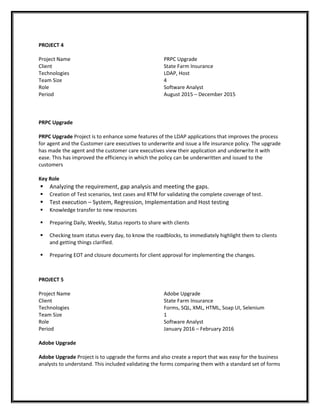 PROJECT 4
Project Name
Client
Technologies
Team Size
Role
Period
PRPC Upgrade
State Farm Insurance
LDAP, Host
4
Software Analyst
August 2015 – December 2015
PRPC Upgrade
PRPC Upgrade Project is to enhance some features of the LDAP applications that improves the process
for agent and the Customer care executives to underwrite and issue a life insurance policy. The upgrade
has made the agent and the customer care executives view their application and underwrite it with
ease. This has improved the efficiency in which the policy can be underwritten and issued to the
customers
Key Role
 Analyzing the requirement, gap analysis and meeting the gaps.
 Creation of Test scenarios, test cases and RTM for validating the complete coverage of test.
 Test execution – System, Regression, Implementation and Host testing
 Knowledge transfer to new resources
 Preparing Daily, Weekly, Status reports to share with clients
 Checking team status every day, to know the roadblocks, to immediately highlight them to clients
and getting things clarified.
 Preparing EOT and closure documents for client approval for implementing the changes.
PROJECT 5
Project Name
Client
Technologies
Team Size
Role
Period
Adobe Upgrade
State Farm Insurance
Forms, SQL, XML, HTML, Soap UI, Selenium
1
Software Analyst
January 2016 – February 2016
Adobe Upgrade
Adobe Upgrade Project is to upgrade the forms and also create a report that was easy for the business
analysts to understand. This included validating the forms comparing them with a standard set of forms
 
