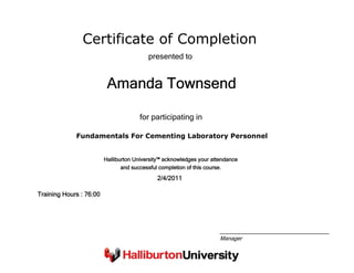 Certificate of Completion
Amanda Townsend
presented to
Fundamentals For Cementing Laboratory Personnel
for participating in
2/4/2011
Training Hours : 76:00
Halliburton University™ acknowledges your attendance
and successful completion of this course.
Manager
 